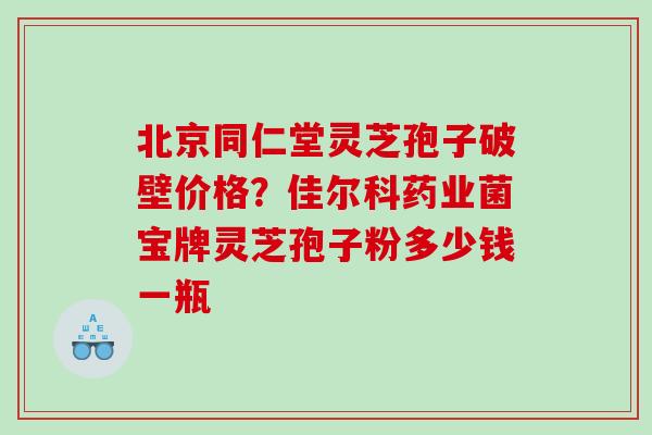北京同仁堂灵芝孢子破壁价格？佳尔科药业菌宝牌灵芝孢子粉多少钱一瓶