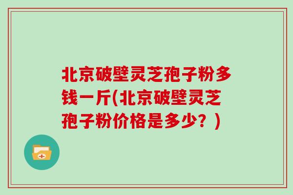 北京破壁灵芝孢子粉多钱一斤(北京破壁灵芝孢子粉价格是多少？)