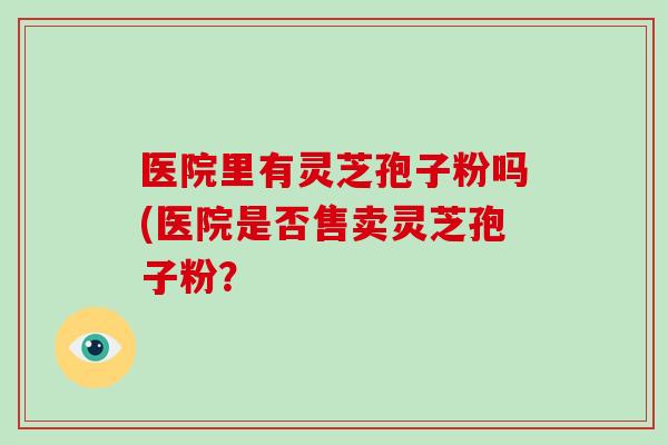 医院里有灵芝孢子粉吗(医院是否售卖灵芝孢子粉？