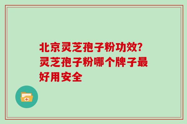 北京灵芝孢子粉功效？灵芝孢子粉哪个牌子好用安全