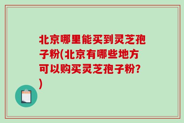 北京哪里能买到灵芝孢子粉(北京有哪些地方可以购买灵芝孢子粉？)