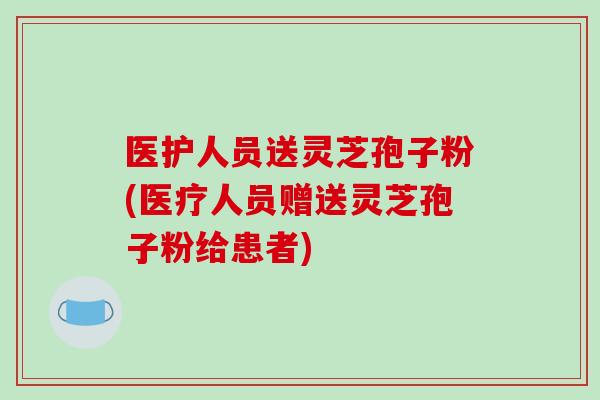 医护人员送灵芝孢子粉(医疗人员赠送灵芝孢子粉给患者)
