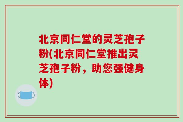 北京同仁堂的灵芝孢子粉(北京同仁堂推出灵芝孢子粉，助您强健身体)