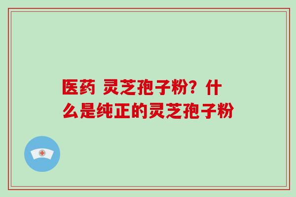医药 灵芝孢子粉？什么是纯正的灵芝孢子粉