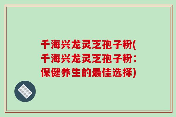 千海兴龙灵芝孢子粉(千海兴龙灵芝孢子粉：保健养生的最佳选择)