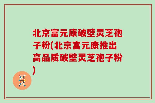 北京富元康破壁灵芝孢子粉(北京富元康推出高品质破壁灵芝孢子粉)