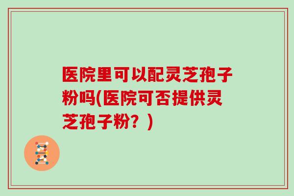 医院里可以配灵芝孢子粉吗(医院可否提供灵芝孢子粉？)