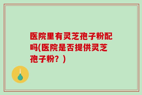 医院里有灵芝孢子粉配吗(医院是否提供灵芝孢子粉？)