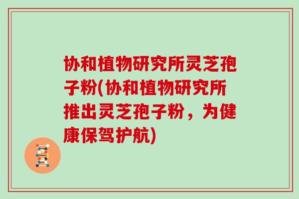 协和植物研究所灵芝孢子粉(协和植物研究所推出灵芝孢子粉，为健康保驾护航)