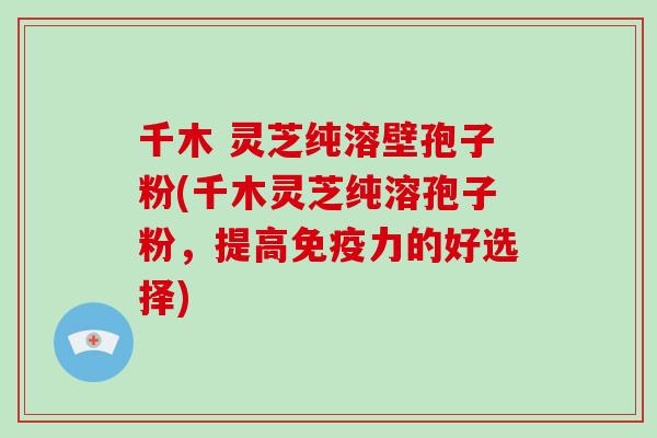 千木 灵芝纯溶壁孢子粉(千木灵芝纯溶孢子粉，提高免疫力的好选择)