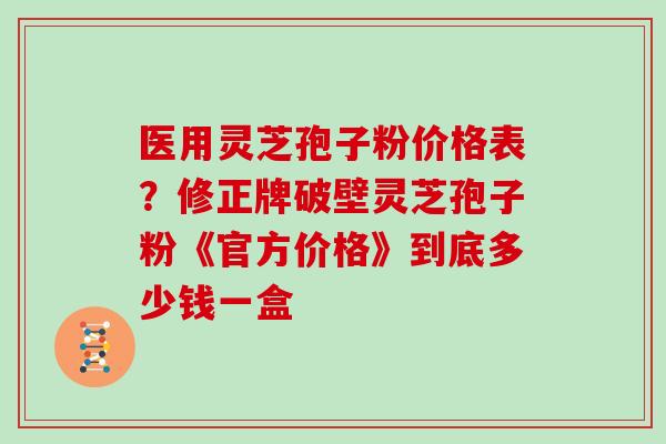 医用灵芝孢子粉价格表？修正牌破壁灵芝孢子粉《官方价格》到底多少钱一盒