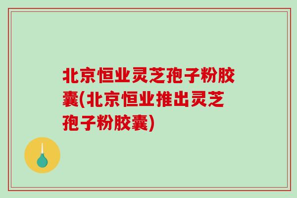 北京恒业灵芝孢子粉胶囊(北京恒业推出灵芝孢子粉胶囊)