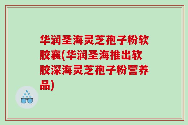 华润圣海灵芝孢子粉软胶襄(华润圣海推出软胶深海灵芝孢子粉营养品)