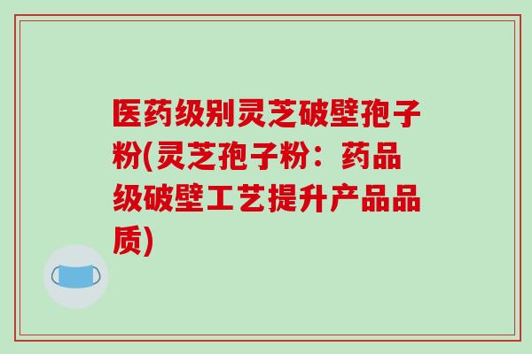 医药级别灵芝破壁孢子粉(灵芝孢子粉：药品级破壁工艺提升产品品质)