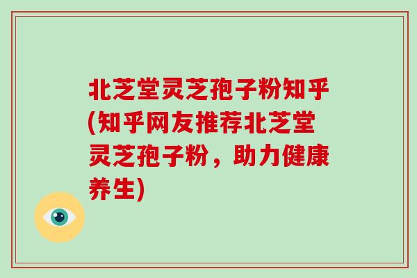 北芝堂灵芝孢子粉知乎(知乎网友推荐北芝堂灵芝孢子粉，助力健康养生)