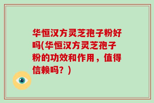 华恒汉方灵芝孢子粉好吗(华恒汉方灵芝孢子粉的功效和作用，值得信赖吗？)