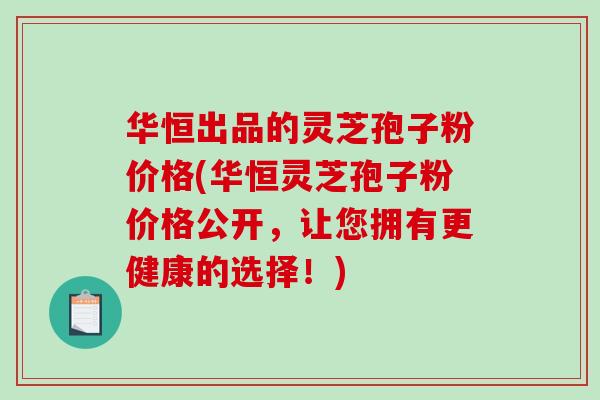 华恒出品的灵芝孢子粉价格(华恒灵芝孢子粉价格公开，让您拥有更健康的选择！)