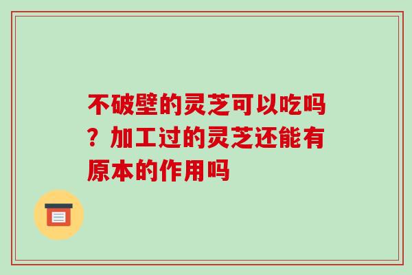 不破壁的灵芝可以吃吗？加工过的灵芝还能有原本的作用吗