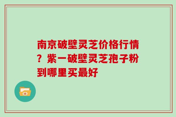 南京破壁灵芝价格行情？紫一破壁灵芝孢子粉到哪里买最好