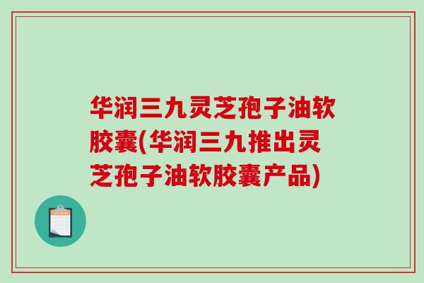 华润三九灵芝孢子油软胶囊(华润三九推出灵芝孢子油软胶囊产品)