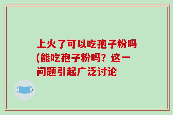 上火了可以吃孢子粉吗(能吃孢子粉吗？这一问题引起广泛讨论
