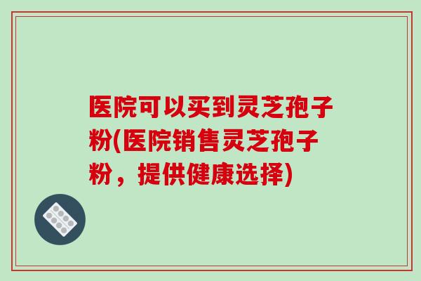 医院可以买到灵芝孢子粉(医院销售灵芝孢子粉，提供健康选择)