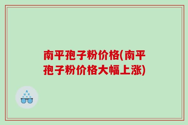 南平孢子粉价格(南平孢子粉价格大幅上涨)