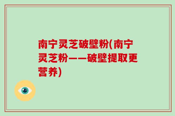南宁灵芝破壁粉(南宁灵芝粉——破壁提取更营养)