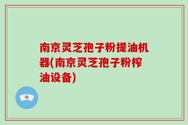 南京灵芝孢子粉提油机器(南京灵芝孢子粉榨油设备)