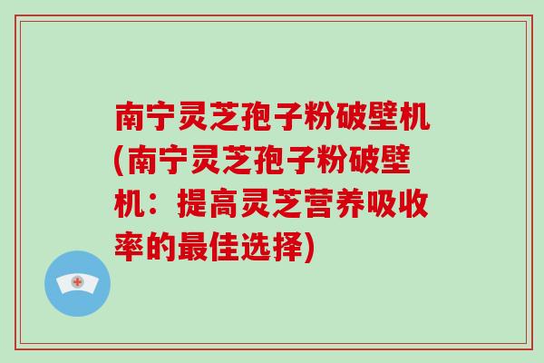 南宁灵芝孢子粉破壁机(南宁灵芝孢子粉破壁机：提高灵芝营养吸收率的最佳选择)