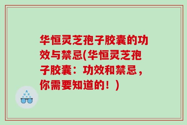 华恒灵芝孢子胶囊的功效与禁忌(华恒灵芝孢子胶囊：功效和禁忌，你需要知道的！)