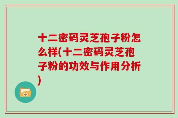 十二密码灵芝孢子粉怎么样(十二密码灵芝孢子粉的功效与作用分析)