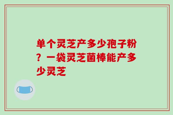 单个灵芝产多少孢子粉？一袋灵芝菌棒能产多少灵芝
