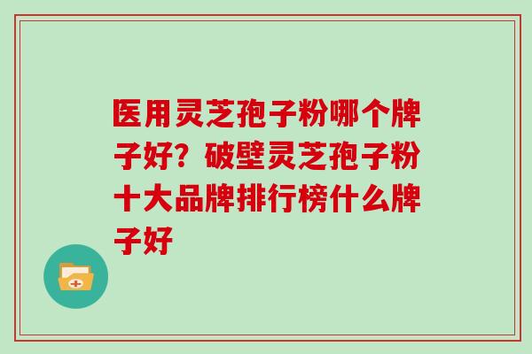 医用灵芝孢子粉哪个牌子好？破壁灵芝孢子粉十大品牌排行榜什么牌子好