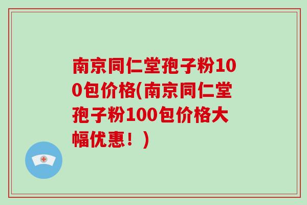 南京同仁堂孢子粉100包价格(南京同仁堂孢子粉100包价格大幅优惠！)