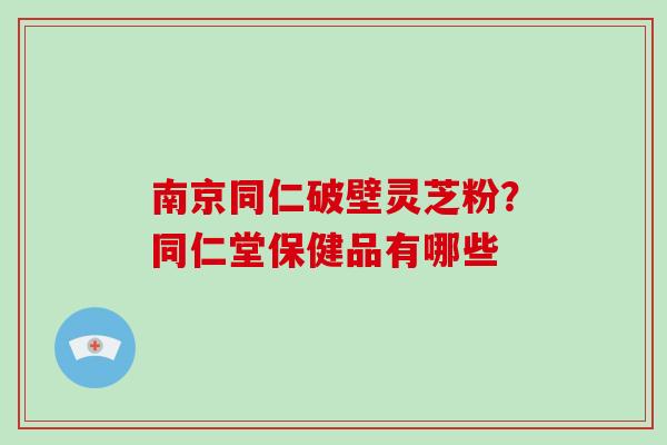 南京同仁破壁灵芝粉？同仁堂保健品有哪些