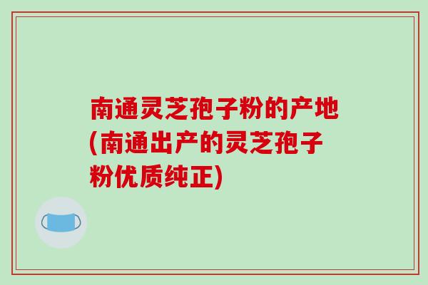 南通灵芝孢子粉的产地(南通出产的灵芝孢子粉优质纯正)