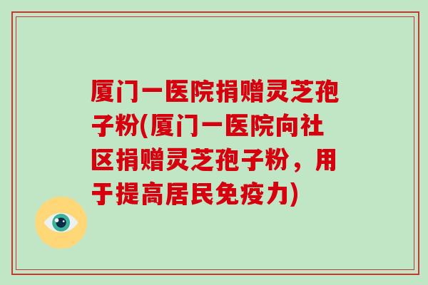 厦门一医院捐赠灵芝孢子粉(厦门一医院向社区捐赠灵芝孢子粉，用于提高居民免疫力)