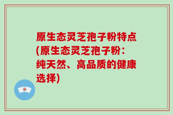 原生态灵芝孢子粉特点(原生态灵芝孢子粉：纯天然、高品质的健康选择)