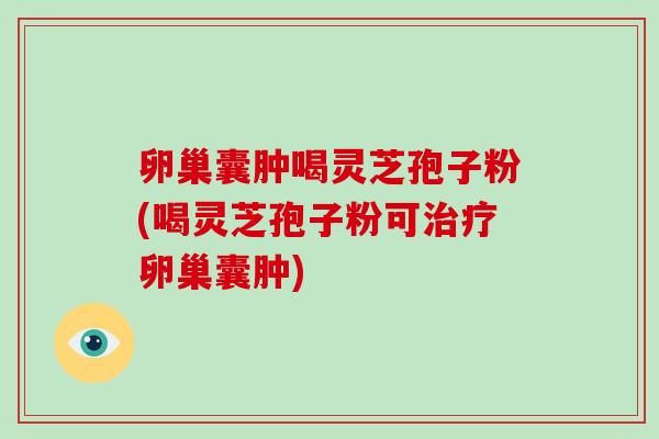 卵巢囊肿喝灵芝孢子粉(喝灵芝孢子粉可治疗卵巢囊肿)