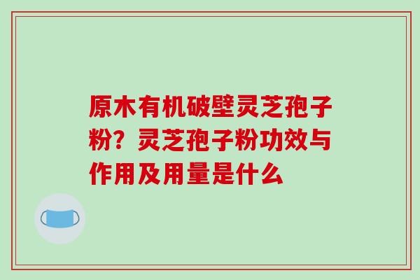 原木有机破壁灵芝孢子粉？灵芝孢子粉功效与作用及用量是什么