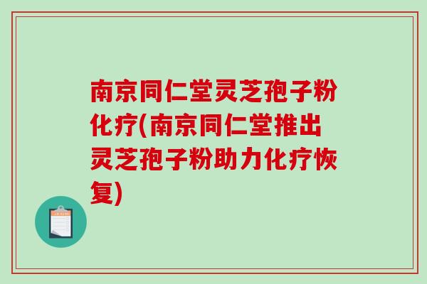 南京同仁堂灵芝孢子粉化疗(南京同仁堂推出灵芝孢子粉助力化疗恢复)
