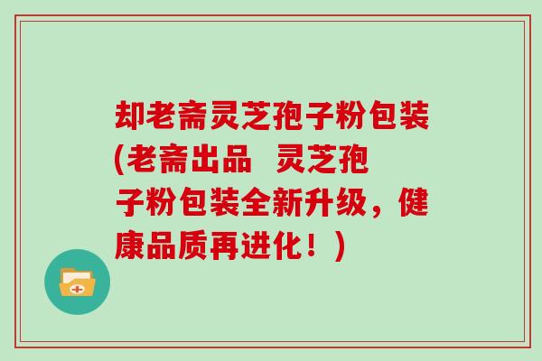 却老斋灵芝孢子粉包装(老斋出品  灵芝孢子粉包装全新升级，健康品质再进化！)