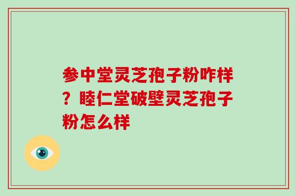 参中堂灵芝孢子粉咋样？睦仁堂破壁灵芝孢子粉怎么样