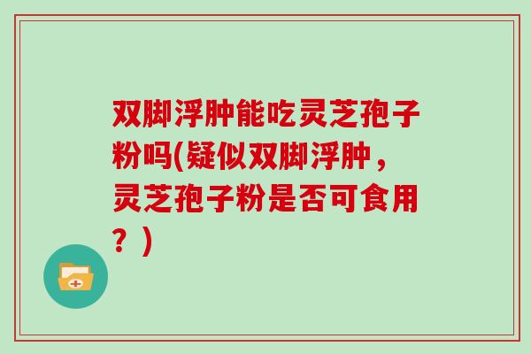 双脚浮肿能吃灵芝孢子粉吗(疑似双脚浮肿，灵芝孢子粉是否可食用？)