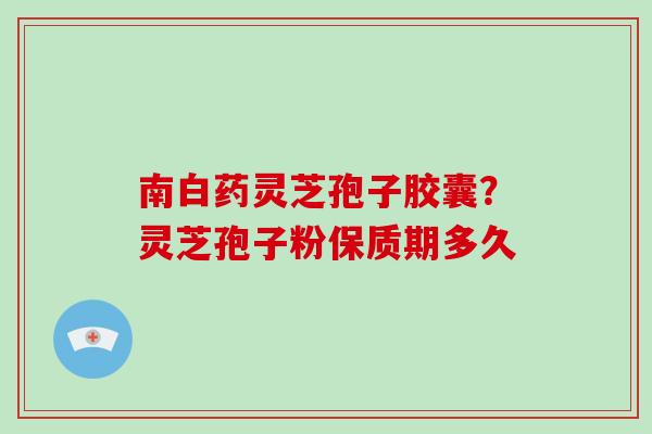 南白药灵芝孢子胶囊？灵芝孢子粉保质期多久