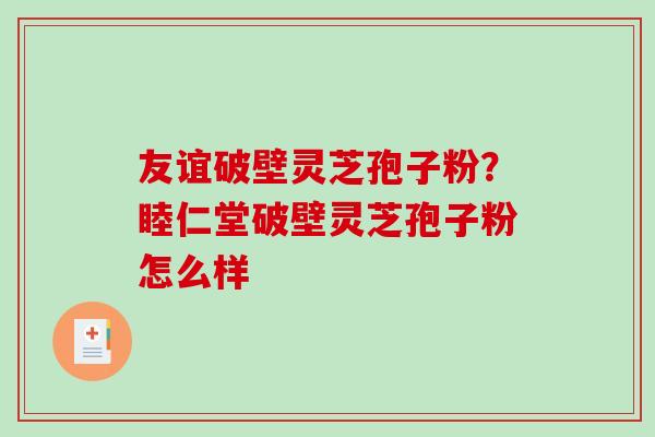 友谊破壁灵芝孢子粉？睦仁堂破壁灵芝孢子粉怎么样