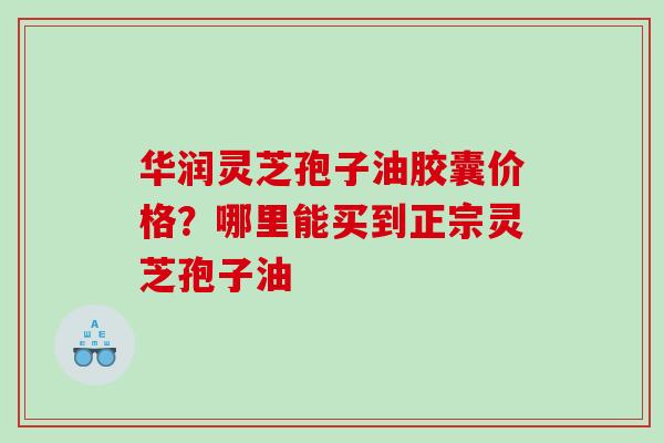 华润灵芝孢子油胶囊价格？哪里能买到正宗灵芝孢子油