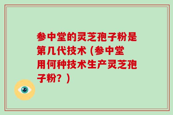 参中堂的灵芝孢子粉是第几代技术 (参中堂用何种技术生产灵芝孢子粉？)