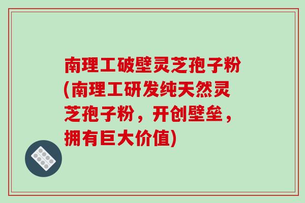 南理工破壁灵芝孢子粉(南理工研发纯天然灵芝孢子粉，开创壁垒，拥有巨大价值)